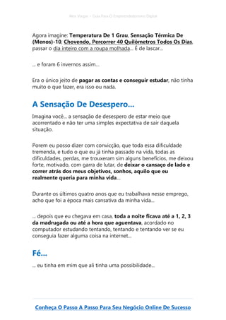 Alex Vargas – Guia Para O Empreendedorismo Digital
Conheça O Passo A Passo Para Seu Negócio Online De Sucesso
Agora imagine: Temperatura De 1 Grau, Sensação Térmica De
(Menos)-10, Chovendo, Percorrer 40 Quilômetros Todos Os Dias,
passar o dia inteiro com a roupa molhada... É de lascar...
... e foram 6 invernos assim…
Era o único jeito de pagar as contas e conseguir estudar, não tinha
muito o que fazer, era isso ou nada.
A Sensação De Desespero...
Imagina você... a sensação de desespero de estar meio que
acorrentado e não ter uma simples expectativa de sair daquela
situação.
Porem eu posso dizer com convicção, que toda essa dificuldade
tremenda, e tudo o que eu já tinha passado na vida, todas as
dificuldades, perdas, me trouxeram sim alguns benefícios, me deixou
forte, motivado, com garra de lutar, de deixar o cansaço de lado e
correr atrás dos meus objetivos, sonhos, aquilo que eu
realmente queria para minha vida…
Durante os últimos quatro anos que eu trabalhava nesse emprego,
acho que foi a época mais cansativa da minha vida...
... depois que eu chegava em casa, toda a noite ficava até a 1, 2, 3
da madrugada ou até a hora que aguentava, acordado no
computador estudando tentando, tentando e tentando ver se eu
conseguia fazer alguma coisa na internet...
Fé...
... eu tinha em mim que ali tinha uma possibilidade...
 