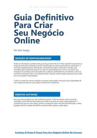 Alex Vargas – Guia Para O Empreendedorismo Digital
Conheça O Passo A Passo Para Seu Negócio Online De Sucesso
Guia Definitivo
Para Criar
Seu Negócio
Online
Por Alex Vargas
Todas as informações contidas neste guia são provenientes de minhas experiências pessoais ao
longo de vários anos. Embora eu tenha me esforçado ao máximo para garantir a precisão e a
mais alta qualidade dessas informações e acredite que todas as técnicas e métodos aqui
ensinados sejam altamente efetivos, eu não me responsabilizo por erros ou omissões. Sua
situação e/ou condição particular pode não se adequar perfeitamente aos métodos e técnicas
ensinados neste guia. Assim, você deverá utilizar e ajustar as informações deste guia de acordo
com sua situação e necessidades.
Todos os nomes de marcas, produtos e serviços mencionados neste guia são propriedades de
seus respectivos donos e são usados somente como referência.
Este guia está protegido por leis de direitos autorais. Todos os direitos sobre o guia são
reservados. Você não tem permissão para vender este guia nem para copiar/reproduzir o
conteúdo do guia em sites, blogs, jornais ou quaisquer outros veículos de distribuição e mídia.
Qualquer tipo de violação dos direitos autorais estará sujeita a ações legais.
ISENÇÃO DE RESPONSABILIDADE
DIREITOS AUTORAIS
 