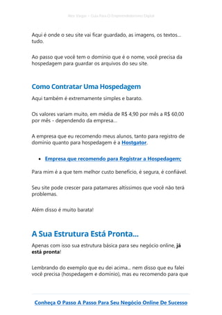 Alex Vargas – Guia Para O Empreendedorismo Digital
Conheça O Passo A Passo Para Seu Negócio Online De Sucesso
Aqui é onde o seu site vai ficar guardado, as imagens, os textos…
tudo.
Ao passo que você tem o domínio que é o nome, você precisa da
hospedagem para guardar os arquivos do seu site.
Como Contratar Uma Hospedagem
Aqui também é extremamente simples e barato.
Os valores variam muito, em média de R$ 4,90 por mês a R$ 60,00
por mês - dependendo da empresa…
A empresa que eu recomendo meus alunos, tanto para registro de
domínio quanto para hospedagem é a Hostgator.
• Empresa que recomendo para Registrar a Hospedagem;
Para mim é a que tem melhor custo benefício, é segura, é confiável.
Seu site pode crescer para patamares altíssimos que você não terá
problemas.
Além disso é muito barata!
A Sua Estrutura Está Pronta...
Apenas com isso sua estrutura básica para seu negócio online, já
está pronta!
Lembrando do exemplo que eu dei acima... nem disso que eu falei
você precisa (hospedagem e domínio), mas eu recomendo para que
 
