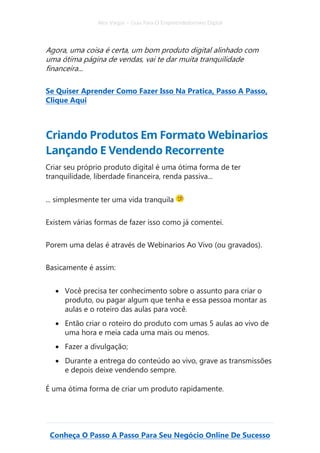 Alex Vargas – Guia Para O Empreendedorismo Digital
Conheça O Passo A Passo Para Seu Negócio Online De Sucesso
Agora, uma coisa é certa, um bom produto digital alinhado com
uma ótima página de vendas, vai te dar muita tranquilidade
financeira...
Se Quiser Aprender Como Fazer Isso Na Pratica, Passo A Passo,
Clique Aqui
Criando Produtos Em Formato Webinarios
Lançando E Vendendo Recorrente
Criar seu próprio produto digital é uma ótima forma de ter
tranquilidade, liberdade financeira, renda passiva...
... simplesmente ter uma vida tranquila
Existem várias formas de fazer isso como já comentei.
Porem uma delas é através de Webinarios Ao Vivo (ou gravados).
Basicamente é assim:
• Você precisa ter conhecimento sobre o assunto para criar o
produto, ou pagar algum que tenha e essa pessoa montar as
aulas e o roteiro das aulas para você.
• Então criar o roteiro do produto com umas 5 aulas ao vivo de
uma hora e meia cada uma mais ou menos.
• Fazer a divulgação;
• Durante a entrega do conteúdo ao vivo, grave as transmissões
e depois deixe vendendo sempre.
É uma ótima forma de criar um produto rapidamente.
 