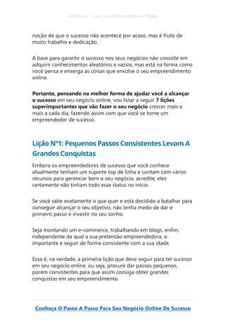 Alex Vargas – Guia Para O Empreendedorismo Digital
Conheça O Passo A Passo Para Seu Negócio Online De Sucesso
noção de que o sucesso não acontece por acaso, mas é fruto de
muito trabalho e dedicação.
A base para garantir o sucesso nos seus negócios não consiste em
adquirir conhecimentos aleatórios e vazios, mas está na forma como
você pensa e enxerga as coisas que envolve o seu empreendimento
online.
Portanto, pensando na melhor forma de ajudar você a alcançar
o sucesso em seu negócio online, vou listar a seguir 7 lições
superimportantes que vão fazer o seu negócio crescer mais e
mais a cada dia, fazendo assim com que você se torne um
empreendedor de sucesso.
Lição Nº1: Pequenos Passos Consistentes Levam A
Grandes Conquistas
Embora os empreendedores de sucesso que você conhece
atualmente tenham um suporte top de linha e contam com vários
recursos para gerenciar bem o seu negócio, acredite, eles
certamente não tinham todo esse status no início.
Se você sabe exatamente o que quer e está decidido a batalhar para
conseguir alcançar o seu objetivo, não tenha medo de dar o
primeiro passo e investir no seu sonho.
Seja montando um e-commerce, trabalhando em blogs, enfim,
independente de qual a sua pretensão empreendedora, o
importante e seguir de forma consistente com a sua idade.
Essa é, na verdade, a primeira lição que deve seguir para ter sucesso
em seu negócio online, ou seja, procure dar passos pequenos,
porem consistentes para que assim consiga obter grandes
conquistas em seu empreendimento.
 