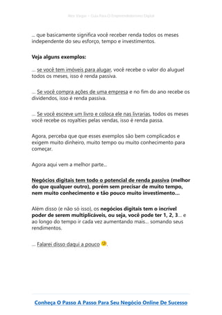 Alex Vargas – Guia Para O Empreendedorismo Digital
Conheça O Passo A Passo Para Seu Negócio Online De Sucesso
... que basicamente significa você receber renda todos os meses
independente do seu esforço, tempo e investimentos.
Veja alguns exemplos:
… se você tem imóveis para alugar, você recebe o valor do aluguel
todos os meses, isso é renda passiva.
… Se você compra ações de uma empresa e no fim do ano recebe os
dividendos, isso é renda passiva.
… Se você escreve um livro e coloca ele nas livrarias, todos os meses
você recebe os royalties pelas vendas, isso é renda passa.
Agora, perceba que que esses exemplos são bem complicados e
exigem muito dinheiro, muito tempo ou muito conhecimento para
começar.
Agora aqui vem a melhor parte...
Negócios digitais tem todo o potencial de renda passiva (melhor
do que qualquer outro), porém sem precisar de muito tempo,
nem muito conhecimento e tão pouco muito investimento…
Além disso (e não só isso), os negócios digitais tem o incrível
poder de serem multiplicáveis, ou seja, você pode ter 1, 2, 3… e
ao longo do tempo ir cada vez aumentando mais… somando seus
rendimentos.
… Falarei disso daqui a pouco .
 