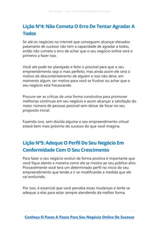 Alex Vargas – Guia Para O Empreendedorismo Digital
Conheça O Passo A Passo Para Seu Negócio Online De Sucesso
Lição Nº4: Não Cometa O Erro De Tentar Agradar A
Todos
Se até os negócios na internet que conseguem alcançar elevados
patamares de sucesso não tem a capacidade de agradar a todos,
então não cometa o erro de achar que o seu negócio online será o
primeiro a fazer isso.
Você até pode ter planejado e feito o possível para que o seu
empreendimento seja o mais perfeito, mas ainda assim ele será o
motivo de descontentamento de alguém e isso não deve, em
momento algum, ser motivo para você se frustrar ou achar que o
seu negócio está fracassando.
Procure ver as críticas de uma forma construtiva para promover
melhorias contínuas em seu negócio e assim alcançar a satisfação do
maior número de pessoas possível sem deixar de focar no seu
proposito inicial.
Fazendo isso, sem dúvida alguma o seu empreendimento virtual
estará bem mais próximo do sucesso do que você imagina.
Lição Nº5: Adeque O Perfil Do Seu Negócio Em
Conformidade Com O Seu Crescimento
Para fazer o seu negócio evoluir de forma positiva é importante que
você fique atento a maneira como ele se mostra ao seu público-alvo.
Provavelmente você terá um determinado perfil no início do seu
empreendimento que tende a ir se modificando a medida que ele
vai evoluindo.
Por isso, é essencial que você perceba essas mudanças e tente se
adequar a elas para estar sempre atendendo da melhor forma
 