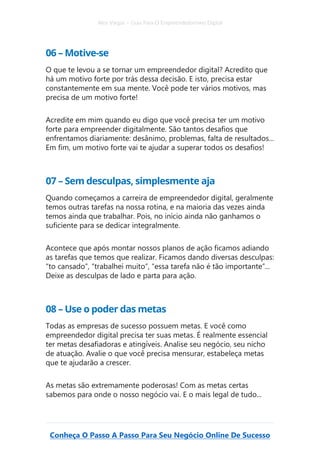 Alex Vargas – Guia Para O Empreendedorismo Digital
Conheça O Passo A Passo Para Seu Negócio Online De Sucesso
06 – Motive-se
O que te levou a se tornar um empreendedor digital? Acredito que
há um motivo forte por trás dessa decisão. E isto, precisa estar
constantemente em sua mente. Você pode ter vários motivos, mas
precisa de um motivo forte!
Acredite em mim quando eu digo que você precisa ter um motivo
forte para empreender digitalmente. São tantos desafios que
enfrentamos diariamente: desânimo, problemas, falta de resultados...
Em fim, um motivo forte vai te ajudar a superar todos os desafios!
07 – Sem desculpas, simplesmente aja
Quando começamos a carreira de empreendedor digital, geralmente
temos outras tarefas na nossa rotina, e na maioria das vezes ainda
temos ainda que trabalhar. Pois, no início ainda não ganhamos o
suficiente para se dedicar integralmente.
Acontece que após montar nossos planos de ação ficamos adiando
as tarefas que temos que realizar. Ficamos dando diversas desculpas:
“to cansado”, “trabalhei muito”, “essa tarefa não é tão importante”...
Deixe as desculpas de lado e parta para ação.
08 – Use o poder das metas
Todas as empresas de sucesso possuem metas. E você como
empreendedor digital precisa ter suas metas. É realmente essencial
ter metas desafiadoras e atingíveis. Analise seu negócio, seu nicho
de atuação. Avalie o que você precisa mensurar, estabeleça metas
que te ajudarão a crescer.
As metas são extremamente poderosas! Com as metas certas
sabemos para onde o nosso negócio vai. E o mais legal de tudo...
 