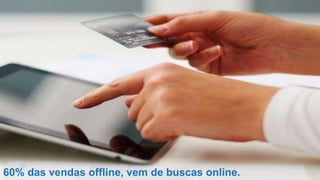 60% das vendas offline, vem de buscas online.
 