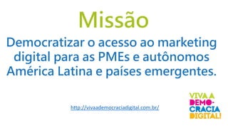 Missão
http://vivaademocraciadigital.com.br/
Democratizar o acesso ao marketing
digital para as PMEs e autônomos
América Latina e países emergentes.
 