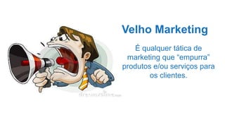 Velho Marketing
É qualquer tática de
marketing que “empurra”
produtos e/ou serviços para
os clientes.
 