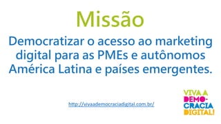 Missão
http://vivaademocraciadigital.com.br/
Democratizar o acesso ao marketing
digital para as PMEs e autônomos
América Latina e países emergentes.
 