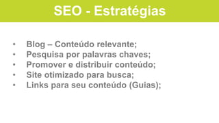 SEO - Estratégias
• Blog – Conteúdo relevante;
• Pesquisa por palavras chaves;
• Promover e distribuir conteúdo;
• Site otimizado para busca;
• Links para seu conteúdo (Guias);
 