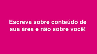 Escreva sobre conteúdo de
sua área e não sobre você!
 
