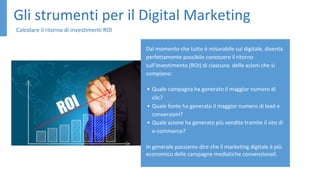 Gli strumenti per il Digital Marketing
Calcolare il ritorno di investimenti ROI
Dal momento che tutto è misurabile sul digitale, diventa
perfettamente possibile conoscere il ritorno
sull'investimento (ROI) di ciascuna delle azioni che si
compiono:
• Quale campagna ha generato il maggior numero di
clic?
• Quale fonte ha generato il maggior numero di lead e
conversioni?
• Quale azione ha generato più vendite tramite il sito di
e-commerce?
In generale possiamo dire che il marketing digitale è più
economico delle campagne mediatiche convenzionali.
 