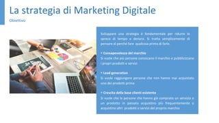 La strategia di Marketing Digitale
Obiettivo
Sviluppare una strategia è fondamentale per ridurre lo
spreco di tempo e denaro. Si tratta semplicemente di
pensare al perché fare qualcosa prima di farlo.
▹ Consapevolezza del marchio
Si vuole che più persone conoscano il marchio e pubblicizzano
i propri prodotti e servizi
▹ Lead generation
Si vuole raggiungere persone che non hanno mai acquistato
uno dei prodotti prima
▹ Crescita della base clienti esistente
Si vuole che le persone che hanno già comprato un servizio o
un prodotto in passato acquistino più frequentemente o
acquistino altri prodotti o servizi del proprio marchio
 