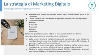 La strategia di Marketing Digitale
1° Passaggio: Definire un obiettivo misurabile
• Riflettendo sugli obiettivi che abbiamo definito sopra, si deve scegliere quello su cui
concentrarsi
• Definire l'obiettivo che si sta cercando di raggiungere è il primo passo per raggiungerlo
• Usare obiettivi SMART
S specifici
M misurabili
A accessibili
R rilevanti
T tempestivi
Solitamente gli obiettivi vengono suddivisi in visite, contatti e clienti che devono
essere generati annualmente, semestralmente e mensilmente:
● Visite: sono un obiettivo di marketing fondamentale soprattutto per i nuovi siti e per chi
ha un buon tasso di conversione di visite in leads e di leads in clienti. Ma ha bisogno di
aumentare il traffico, per far crescere il lavoro.
● Contatti: chi si concentra su questo obiettivo ha abbastanza traffico sul sito, ma non
riesce a generare un numero sufficiente di leads da passare al reparto vendite.
● Clienti: ci si focalizza su questo obiettivo quando il traffico è abbastanza e genera un
buon numero di leads, ma gli acquisti non sono proporzionati.
 