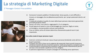 La strategia di Marketing Digitale
2° Passaggio: Conosci il tuo pubblico
● Conoscere il proprio pubblico è fondamentale. Senza questo, si avrà difficoltà a
trovare un messaggio che sia abbastanza pertinente per i propri potenziali clienti e ad
attirarli.
● Il modo più semplice è quello di creare delle buyer persona: descrizioni generali dei
principali gruppi di clienti.
● Pensa a chi sono i tuoi clienti e raggruppali in 3 o 4 categorie.
● Prendi ognuno di questi e crea un personaggio per ciascuno. Dagli un nome,
un'immagine, una personalità e alcune cose preferite.
● Crea un ordine: prima di iniziare determina chiaramente quale di essi è il più
importante.
Una volta create le buyer persona si può:
● Costruire contenuti mirati per ciascun buyer personas (tendendo conto del loro
buyer’s journey);
● Il proprio sito sarà in linea con le esigenze dei potenziali clienti quindi troveranno
contenuti inerenti alle loro ricerche e saranno molto più propensi a compiere azioni;
● La percentuale di conversione da visitatore a lead aumenta notevolmente perché
sai cosa si sta cercando e quello di cui si ha bisogno;
● Si potranno segmentare le proprie campagne di marketing senza spammare.
 