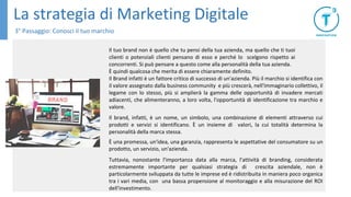 La strategia di Marketing Digitale
3° Passaggio: Conosci il tuo marchio
Il tuo brand non è quello che tu pensi della tua azienda, ma quello che ti tuoi
clienti o potenziali clienti pensano di esso e perché lo scelgono rispetto ai
concorrenti. Si può pensare a questo come alla personalità della tua azienda.
È quindi qualcosa che merita di essere chiaramente definito.
Il Brand infatti è un fattore critico di successo di un'azienda. Più il marchio si identifica con
il valore assegnato dalla business community e più crescerà, nell'immaginario collettivo, il
legame con lo stesso, più si amplierà la gamma delle opportunità di invadere mercati
adiacenti, che alimenteranno, a loro volta, l'opportunità di identificazione tra marchio e
valore.
Il brand, infatti, è un nome, un simbolo, una combinazione di elementi attraverso cui
prodotti e servizi si identificano. È un insieme di valori, la cui totalità determina la
personalità della marca stessa.
È una promessa, un'idea, una garanzia, rappresenta le aspettative del consumatore su un
prodotto, un servizio, un'azienda.
Tuttavia, nonostante l'importanza data alla marca, l'attività di branding, considerata
estremamente importante per qualsiasi strategia di crescita aziendale, non è
particolarmente sviluppata da tutte le imprese ed è ridistribuita in maniera poco organica
tra i vari media, con una bassa propensione al monitoraggio e alla misurazione del ROI
dell'investimento.
 