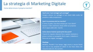 La strategia di Marketing Digitale
Come determinare il proprio marchio?
Quali sono i tuoi vantaggi e gli svantaggi?
Assegna almeno tre vantaggi ai tuoi clienti dalla scelta del
prodotto e dalla competizione.
Qual è la promessa del tuo marchio?
È come un patto. Cosa farai sempre per i tuoi clienti?
Questo è l'altro elemento chiave della tua proposta
che ti separa dalle altre marche.
Come stanno insieme questi primi due punti?
Trascrivi le risposte ottenute fino a questo momento e
prova a scrivere un paragrafo che le copra. L'obiettivo è
finire con un singolo messaggio.
Riepiloga
Modifica. Prenditi il tuo tempo, leggi ancora e ancora finché
non trovi la tua proposta di valore in una frase chiara che
riassume tutto ciò che vuoi dire.
 