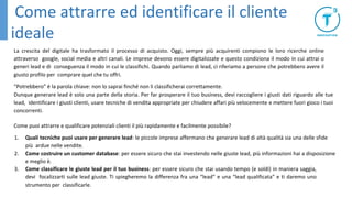 La crescita del digitale ha trasformato il processo di acquisto. Oggi, sempre più acquirenti compiono le loro ricerche online
attraverso google, social media e altri canali. Le imprese devono essere digitalizzate e questo condiziona il modo in cui attrai o
generi lead e di conseguenza il modo in cui le classifichi. Quando parliamo di lead, ci riferiamo a persone che potrebbero avere il
giusto profilo per comprare quel che tu offri.
“Potrebbero” è la parola chiave: non lo saprai finché non li classificherai correttamente.
Dunque generare lead è solo una parte della storia. Per far prosperare il tuo business, devi raccogliere i giusti dati riguardo alle tue
lead, identificare i giusti clienti, usare tecniche di vendita appropriate per chiudere affari più velocemente e mettere fuori gioco i tuoi
concorrenti.
Come puoi attrarre e qualificare potenziali clienti il più rapidamente e facilmente possibile?
1. Quali tecniche puoi usare per generare lead: le piccole imprese affermano che generare lead di altà qualità sia una delle sfide
più ardue nelle vendite.
2. Come costruire un customer database: per essere sicuro che stai investendo nelle giuste lead, più informazioni hai a disposizione
e meglio è.
3. Come classificare le giuste lead per il tuo business: per essere sicuro che stai usando tempo (e soldi) in maniera saggia,
devi focalizzarti sulle lead giuste. Ti spiegheremo la differenza fra una “lead” e una “lead qualificata” e ti daremo uno
strumento per classificarle.
Come attrarre ed identificare il cliente
ideale
 