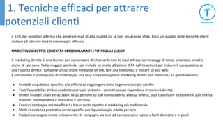 Il 61% dei venditori afferma che generare lead di alta qualità sia la loro più grande sfida. Ecco un quadro delle tecniche che ti
aiutano ad attrarre lead in maniera più efficace.
MARKETING DIRETTO: CONTATTA PERSONALMENTE I POTENZIALI CLIENTI
Il marketing diretto è una tecnica per comunicare direttamente con le lead attraverso messaggi di testo, chiamate, email o
anche di persona. Nella maggior parte dei casi include un invito all’azione (CTA call-to-action) per indurre il tuo pubblico ad
una risposta diretta: compiere un’iscrizione mediante un link, fare una telefonata o visitare un sito web.
È solitamente il primo punto di contatto per una lead. Una campagna di marketing diretto ben indirizzata ha grandi benefici:
● Contatti un pubblico specifico e/o difficile da raggiungere come le generazioni più vecchie
● Testi l’appetibilità del tuo prodotto o servizio visto che i contatti spesso rispondono in maniera diretta.
● Ottieni risultati chiari e tracciabili: se 20 persone su 100 hanno aderito alla tua offerta, puoi classificare e coltivare il 20% che ha
risposto positivamente e misurarne il successo.
● Conduci campagne mirate efficaci a basso costo rispetto al marketing più tradizionale
● Metti in evidenza prodotti o servizi specifici per il pubblico più adatto per loro
● Produci campagne mirate velocemente: le campagne via mail ad esempio sono rapide e facili da mettere in piedi
1. Tecniche efficaci per attrarre
potenziali clienti
 