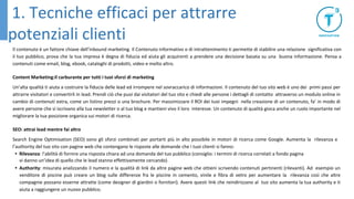 Il contenuto è un fattore chiave dell’inbound marketing. Il Contenuto informativo o di intrattenimento ti permette di stabilire una relazione significativa con
il tuo pubblico, prova che la tua impresa è degna di fiducia ed aiuta gli acquirenti a prendere una decisione basata su una buona informazione. Pensa a
contenuti come email, blog, ebook, cataloghi di prodotti, video e molto altro.
Content Marketing:il carburante per tutti i tuoi sforzi di marketing
Un’alta qualità ti aiuta a costruire la fiducia delle lead ed irrompere nel sovraccarico di informazioni. Il contenuto del tuo sito web è uno dei primi passi per
attrarre visitatori e convertirli in lead. Prendi ciò che puoi dai visitatori del tuo sito e chiedi alle persone i dettagli di contatto attraverso un modulo online in
cambio di contenuti extra, come un listino prezzi o una brochure. Per massimizzare il ROI dei tuoi impegni nella creazione di un contenuto, fa’ in modo di
avere persone che si iscrivano alla tua newsletter o al tuo blog e mantieni vivo il loro interesse. Un contenuto di qualità gioca anche un ruolo importante nel
migliorare la tua posizione organica sui motori di ricerca.
SEO: attrai lead mentre fai altro
Search Engine Optimisation (SEO) sono gli sforzi combinati per portarti più in alto possibile in motori di ricerca come Google. Aumenta la rilevanza e
l’authority del tuo sito con pagine web che contengano le risposte alle domande che i tuoi clienti si fanno:
• Rilevanza: l’abilità di fornire una risposta chiara ad una domanda del tuo pubblico (consiglio: i termini di ricerca correlati a fondo pagina
vi danno un’idea di quello che le lead stanno effettivamente cercando)
• Authority: misurata analizzando il numero e la qualità di link da altre pagine web che ottieni scrivendo contenuti pertinenti (rilevanti). Ad esempio un
venditore di piscine può creare un blog sulle differenze fra le piscine in cemento, vinile e fibra di vetro per aumentare la rilevanza così che altre
compagnie possano esserne attratte (come designer di giardini o fornitori). Avere questi link che reindirizzano al tuo sito aumenta la tua authority e ti
aiuta a raggiungere un nuovo pubblico.
1. Tecniche efficaci per attrarre
potenziali clienti
 