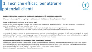 PUBBLICITÀ ONLINE A PAGAMENTO: RAGGIUNGI UN PUBBLICO PIÙ MIRATO VELOCEMENTE
Gli annunci online sono perfetti per raggiungere una fetta più ampia di pubblico e condurre all’acquisizione di lead
Display ads & retargeting: concentrati sul tuo mercato target
Display ads sono annunci su siti web che usano testi, immagini, video e/o audio per fare pubblicità online e sono facili da tracciare. Più cose sai sul
conto del tuo pubblico e meglio puoi renderli su misura per te.
• Pubblico target con diverse situazioni demografiche o comportamento: rivolgiti solo a persone in regioni rilevanti
• Seleziona dove vuoi che gli annunci siano visibili: scegli uno spazio di pubblicazione online dove le tue lead spendono del tempo.
I retargeting ads seguono i visitatori del tuo sito web e mostrano loro i tuoi annunci quando loro visitano altri siti web. Usa i retargeting ads se non sai
quali siti web visitano le tue lead o se vuoi allargare gli orizzonti del tuo investimento pubblicitario. Questi annunci usano cosiddetti cookies per seguire i
visitatori del tuo sito web. Il loro obiettivo è quello di reindirizzare nuovamente le lead al tuo sito.
Search Engine Advertising: Pay-Per-Click per avere lead di altà qualità nell’immediato
Quando cerchi qualcosa su Google, i primi risultati che vedi in cima sono annunci pubblicitari. La pubblicità di tipo Pay-Per-Click (PPC) è una forma di
Search Engine Advertising (SEA) che mostra annunci come risultati sponsorizzati nei motori di ricerca in cima ai termini di ricerca organica. Per esempio,
un idraulico sceglierà stringhe come “idraulica”, “riparazione boiler” o “ricostruzione impianto idraulico”.
L’inserzionista paga solo quando qualcuno clicca sull’annuncio mostrato.
1. Tecniche efficaci per attrarre
potenziali clienti
 