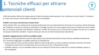 Il 66% dei venditori afferma che la generazione di lead trae beneficio dallo spendere 6 ore a settimana sui social media. È il momento
di creare il tuo account, essere visibile e interagire con il tuo pubblico.
LinkedIn: crea nuove connessioni per vendere di più
Anche LinkedIn offre una varietà enorme di gruppi professionali che sono potenzialmente interessati al tuo business. Spendi del tempo
per il followup e monitora le richieste di connessione e messaggi. Se pensi sia il caso di pagare per dei nuovi contatti puoi usare LinkedIn
Ads. Lo strumento opzionale Lead Collection reindirizza i membri che cliccano sul tuo annuncio alla tua pagina di arrivo con un modulo
che possono facilmente compilare. In questo modo puoi costruire una lista di lead piuttosto velocemente.
Facebook: raggiungi persone simili al tuo pubblico target
Facebook è un’altra grande fonte sociale di lead. Questo mezzo permette alle lead di iscriversi alla tua newsletter direttamente.
Puoi facilmente raggiungere un pubblico specifico con Facebook ads:
• Custom audience: carica una lista di email e abbina le email con gli utenti. Le Custom audience consistono in persone che hanno
completato un’azione che tu hai specificato come una visita ad un sito o il download di un’app
• Lookalike audience: crea una lookalike audience da una mailing list di lead simili a quelli del tuo customer database, basata su
dati demografici
1. Tecniche efficaci per attrarre
potenziali clienti
 
