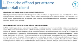 EMAIL MARKETING: RIMANI NELLA TESTA DEI TUOI POTENZIALI CLIENTI
L’81% degli intervistati considera l’email marketing come la tattica più efficace per la generazione di lead. L’email è anche un ottimo
modo per rimanere connesso con il tuo pubblico. Crea un pubblico selezionato per inviare contenuto rilevante e fa’ in modo che il tuo
brand rimanga impresso nella testa dei potenziali clienti. E perché non segmentare i diversi tipi di pubblico e mandare loro un
contenuto specifico creato su misura?
AFFILIATE MARKETING: LASCIA CHE ALTRE COMPAGNIE TI AIUTINO A VENDERE
L’affiliate marketing prevede che qualcuno raccomandi il tuo prodotto e riceva un riconoscimento (es. una commissione) qualora
venisse fatto un acquisto. Tradizionalmente, l’affiliate marketing è stabilito attraverso una collaborazione o una partnership. Il modo
moderno di intendere l’affiliate marketing consiste nel piazzare banner e URL sui siti dei partner. Con una URL di tracking hai una
visione su tutto il traffico e le vendite che avvengono tramite le differenti tecniche promozionali. L’affiliate marketing è simile a Google
Display Advertisment. La differenza è che sei tu a stabilire la tua partnership invece di dover scegliere fra i criteri di Google. Costruire
una partnership con una terza parte affidabile rappresenta un dispendio di tempo, in particolare accordarsi sulle commissioni e le
spese di avviamento. Inoltre le commissioni tagliano via un pezzetto del tuo margine di profitto. Ma se ti muovi bene l’affiliate
marketing aumenta la visibilità del tuo prodotto e dei tuoi servizi e costituisce una buona strada per avere una risorsa extra di reddito.
1. Tecniche efficaci per attrarre
potenziali clienti
 