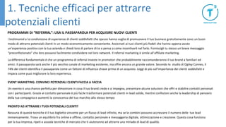 PROGRAMMI DI “REFERRAL”: USA IL PASSAPAROLA PER ACQUISIRE NUOVI CLIENTI
I testimonial e la condivisione di esperienze di clienti soddisfatti che spesso hanno voglia di promuovere il tuo business gratuitamente sono un buon
modo di attrarre potenziali clienti in un modo economicamente conveniente. Avvicinati ai tuoi clienti più fedeli che hanno appena avuto
un’esperienza positiva con la tua azienda e chiedi loro di parlare di te o pensa a come incentivarli nel farlo. Forniscigli tu stesso un breve messaggio
“preconfezionato” che loro possano facilmente condividere nel loro network. Il referral marketing è simile all’affiliate marketing.
La differenza fondamentale è che un programma di referral investe in promotori che probabilmente raccomanderanno il tuo brand a familiari ed
amici. Il passaparola sarà anche il più vecchio canale di marketing esistente, ma offre ancora un grande valore. Secondo lo studio di Ogilvy Cannes, il
74% dei clienti identifica il passaparola come un fattore di influenza chiave prima di un acquisto. Leggi di più sull’importanza dei clienti soddisfatti e
impara come puoi migliorare la loro esperienza.
EVENT MARKETING: CONVINCI POTENZIALI CLIENTI FACCIA A FACCIA
Un evento è una chance perfetta per dimostrare in cosa il tuo brand crede e si impegna, presentare alcune soluzioni che offri e stabilire contatti personali
con i partecipanti. Grazie al contatto personale è più facile trasformare potenziali clienti in lead solide, mentre confezioni anche la leadership di pensiero
della tua compagnia e aumenti la conoscenza del tuo marchio allo stesso tempo
PRONTO AD ATTRARRE I TUOI POTENZIALI CLIENTI?
Nessuna di queste tecniche è il tuo biglietto vincente per un flusso di lead infinito, ma se le combini possono accrescere il numero delle tue lead
immensamente. Trova un equilibrio fra online e offline, contatto personale e messaggeria digitale, ottimizzazione e creazione. Questa cosa funziona
per la tua impresa, ripeti e assoda tecniche di mercato che ti aiuteranno ad attrarre una miriade di lead di qualità.
1. Tecniche efficaci per attrarre
potenziali clienti
 