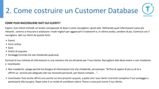 COME PUOI RACCOGLIERE DATI SUI CLIENTI?
Capire i tuoi clienti richiede un’analisi consapevole di dove e come raccogliere i giusti dati. Definendo quali informazioni siano più
rilevanti, cominci a misurare e analizzare i modi migliori per agganciarli e trattenerli e, in ultima analisi, vendere di più. Comincia con il
raccogliere dati sui clienti da queste fonti:
• Eventi
• Form online
• Gare
• Ordini di acquisto
• Sondaggi (ricorda che stai chiedendo qualcosa).
Formula la tua richiesta di informazioni in una maniera che sia attraente per il tuo cliente. Raccogliere dati deve essere o non invadente
o incentivato:
• Non invadente: spiega perché hai bisogno di informazioni che stai chiedendo, ad esempio: “Al fine di sapere di più su di te e
offrirti un servizio più adeguato alle tue necessità personali, per favore compila…”.
• Incentivato: Puoi anche offrire uno sconto sui loro prossimi acquisti, a patto che i tuoi clienti ricorrenti compilino il tuo sondaggio o
partecipino alla tua gara. Dopo tutto è un modo di scambiare valore. Pensa a cosa può trarne il tuo cliente.
2. Come costruire un Customer Database
 