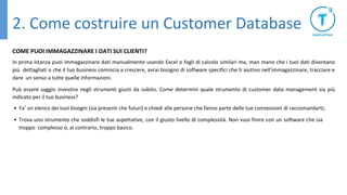 2. Come costruire un Customer Database
COME PUOI IMMAGAZZINARE I DATI SUI CLIENTI?
In prima istanza puoi immagazzinare dati manualmente usando Excel o fogli di calcolo similari ma, man mano che i tuoi dati diventano
più dettagliati o che il tuo business comincia a crescere, avrai bisogno di software specifici che ti aiutino nell’immagazzinare, tracciare e
dare un senso a tutte quelle informazioni.
Può essere saggio investire negli strumenti giusti da subito. Come determini quale strumento di customer data management sia più
indicato per il tuo business?
• Fa’ un elenco dei tuoi bisogni (sia presenti che futuri) e chiedi alle persone che fanno parte delle tue connessioni di raccomandarti;
• Trova uno strumento che soddisfi le tue aspettative, con il giusto livello di complessità. Non vuoi finire con un software che sia
troppo complesso o, al contrario, troppo basico.
 