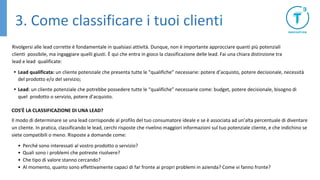 Rivolgersi alle lead corrette è fondamentale in qualsiasi attività. Dunque, non è importante approcciare quanti più potenziali
clienti possibile, ma ingaggiare quelli giusti. È qui che entra in gioco la classificazione delle lead. Fai una chiara distinzione tra
lead e lead qualificate:
• Lead qualificata: un cliente potenziale che presenta tutte le “qualifiche” necessarie: potere d’acquisto, potere decisionale, necessità
del prodotto e/o del servizio;
• Lead: un cliente potenziale che potrebbe possedere tutte le “qualifiche” necessarie come: budget, potere decisionale, bisogno di
quel prodotto o servizio, potere d’acquisto.
COS’È LA CLASSIFICAZIONE DI UNA LEAD?
Il modo di determinare se una lead corrisponde al profilo del tuo consumatore ideale e se è associata ad un’alta percentuale di diventare
un cliente. In pratica, classificando le lead, cerchi risposte che rivelino maggiori informazioni sul tuo potenziale cliente, e che indichino se
siete compatibili o meno. Risposte a domande come:
• Perché sono interessati al vostro prodotto o servizio?
• Quali sono i problemi che potreste risolvere?
• Che tipo di valore stanno cercando?
• Al momento, quanto sono effettivamente capaci di far fronte ai propri problemi in azienda? Come vi fanno fronte?
3. Come classificare i tuoi clienti
 