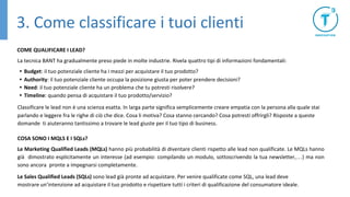 3. Come classificare i tuoi clienti
COME QUALIFICARE I LEAD?
La tecnica BANT ha gradualmente preso piede in molte industrie. Rivela quattro tipi di informazioni fondamentali:
• Budget: il tuo potenziale cliente ha i mezzi per acquistare il tuo prodotto?
• Authority: il tuo potenziale cliente occupa la posizione giusta per poter prendere decisioni?
• Need: il tuo potenziale cliente ha un problema che tu potresti risolvere?
• Timeline: quando pensa di acquistare il tuo prodotto/servizio?
Classificare le lead non è una scienza esatta. In larga parte significa semplicemente creare empatia con la persona alla quale stai
parlando e leggere fra le righe di ciò che dice. Cosa li motiva? Cosa stanno cercando? Cosa potresti offrirgli? Risposte a queste
domande ti aiuteranno tantissimo a trovare le lead giuste per il tuo tipo di business.
COSA SONO I MQLS E I SQLs?
Le Marketing Qualified Leads (MQLs) hanno più probabilità di diventare clienti rispetto alle lead non qualificate. Le MQLs hanno
già dimostrato esplicitamente un interesse (ad esempio: compilando un modulo, sottoscrivendo la tua newsletter,…) ma non
sono ancora pronte a impegnarsi completamente.
Le Sales Qualified Leads (SQLs) sono lead già pronte ad acquistare. Per venire qualificate come SQL, una lead deve
mostrare un’intenzione ad acquistare il tuo prodotto e rispettare tutti i criteri di qualificazione del consumatore ideale.
 