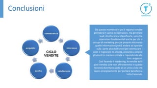 Conclusioni
Da questo momento in poi il reparto vendite
prenderà in carico le operazioni, ma generare
lead, strutturarle e classificarle, sono tre
operazioni fondamentali anche per chi si
occupa di marketing perché proprio attraverso
quelle informazioni potrà andare ad operare
sulla parte alta del Funnel per ottimizzare i
costi e migliorare le attività, andando a colpire
gli utenti in maniera mirata e rispondendo alle
loro esigenze.
Così facendo il marketing, le vendite ed il
post-vendita (che non affronteremo in questa
lezione) diventano parte di un unico ciclo che
lavora sinergicamente per portare beneficio a
tutta l’azienda.
 