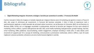 Bibliografia
1. Digital Marketing integrato: Strumenti, strategie e tecniche per aumentare le vendite, di Francesco De Nobili
Il primo manuale in Italia che insegna un metodo originale per integrare diverse azioni di marketing, per gestire e creare un flusso di
dati, allo scopo di ottimizzare gli investimenti, in funzione del business aziendale. Il libro è frutto di esperienze reali e
sperimentazioni applicate a realtà aziendali dei principali settori economici, sia nel Business to Consumer (B2C) sia nel Business to
Business (B2B). Scritto con un linguaggio accessibile e professionale, descrive le tecniche per integrare tra loro varie attività di
marketing, online e offline, a partire dalla gestione dei dati: SEO, social media marketing, lead generation, growth hacking, chat bot,
email marketing, CRM, pubblicità, neuromarketing, mobile engagement, employer branding e molto altro. È stato ideato come
strumento di supporto per chi si occupa di marketing, comunicazione e promozione multicanale, online e offline, e per chi vuole
migliorare i processi produttivi, attraverso una vera trasformazione digitale in azienda.
 