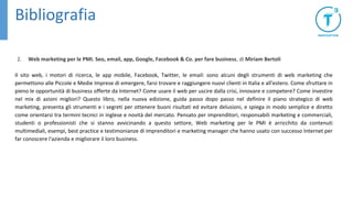 Bibliografia
2. Web marketing per le PMI. Seo, email, app, Google, Facebook & Co. per fare business, di Miriam Bertoli
Il sito web, i motori di ricerca, le app mobile, Facebook, Twitter, le email: sono alcuni degli strumenti di web marketing che
permettono alle Piccole e Medie Imprese di emergere, farsi trovare e raggiungere nuovi clienti in Italia e all'estero. Come sfruttare in
pieno le opportunità di business offerte da Internet? Come usare il web per uscire dalla crisi, innovare e competere? Come investire
nel mix di azioni migliori? Questo libro, nella nuova edizione, guida passo dopo passo nel definire il piano strategico di web
marketing, presenta gli strumenti e i segreti per ottenere buoni risultati ed evitare delusioni, e spiega in modo semplice e diretto
come orientarsi tra termini tecnici in inglese e novità del mercato. Pensato per imprenditori, responsabili marketing e commerciali,
studenti o professionisti che si stanno avvicinando a questo settore, Web marketing per le PMI è arricchito da contenuti
multimediali, esempi, best practice e testimonianze di imprenditori e marketing manager che hanno usato con successo Internet per
far conoscere l'azienda e migliorare il loro business.
 
