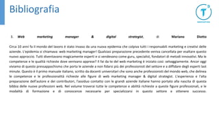 Bibliografia
3. Web marketing manager & digital strategist, di Mariano Diotto
Circa 10 anni fa il mondo del lavoro è stato invaso da una nuova epidemia che colpiva tutti i responsabili marketing e creativi delle
aziende. L'epidemia si chiamava: web marketing manager! Qualsiasi preparazione precedente veniva cancellata per esaltare questo
nuovo approccio. Tutti diventavano magicamente esperti e si vendevano come guru, specialist, fondatori di metodi innovativi. Ma le
competenze e le qualità richieste dove venivano apprese? Il fai da te del web marketing è iniziato così: selvaggiamente. Ancor oggi
viviamo di questo pressappochismo che porta le aziende a non fidarsi più dei professionisti del settore e a diffidare degli esperti last
minute. Questo è il primo manuale italiano, scritto da docenti universitari che sono anche professionisti del mondo web, che delinea
le competenze e le professionalità richieste alle figure di web marketing manager & digital strategist. L'esperienza e l'alta
preparazione dell'autore e dei contributori, l'assiduo contatto con le grandi aziende italiane hanno portato alla nascita di questa
bibbia delle nuove professioni web. Nel volume troverai tutte le competenze e abilità richieste a queste figure professionali, e le
modalità di formazione e di conoscenze necessarie per specializzarsi in questo settore e ottenere successo.
 