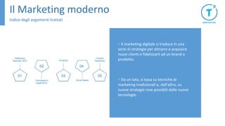 Il Marketing moderno
Indice degli argomenti trattati
▹ Il marketing digitale si traduce in una
serie di strategie per attrarre e acquisire
nuovi clienti e fidelizzarli ad un brand o
prodotto.
▹ Da un lato, si basa su tecniche di
marketing tradizionali e, dall'altro, su
nuove strategie rese possibili dalle nuove
tecnologie.
 