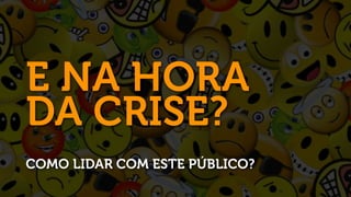 E NA HORA
DA CRISE?
COMO LIDAR COM ESTE PÚBLICO?
 