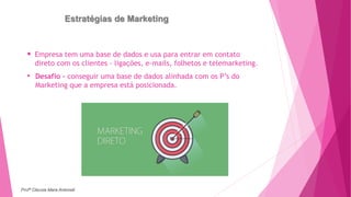 Estratégias de Marketing
 Empresa tem uma base de dados e usa para entrar em contato
direto com os clientes - ligações, e-mails, folhetos e telemarketing.
• Desafio - conseguir uma base de dados alinhada com os P’s do
Marketing que a empresa está posicionada.
Profª Clausia Mara Antoneli
 