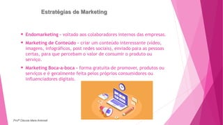 Estratégias de Marketing
 Endomarketing – voltado aos colaboradores internos das empresas.
 Marketing de Conteúdo – criar um conteúdo interessante (vídeo,
imagens, infográficos, post redes sociais), enviado para as pessoas
certas, para que percebam o valor de consumir o produto ou
serviço.
 Marketing Boca-a-boca - forma gratuita de promover, produtos ou
serviços e é geralmente feita pelos próprios consumidores ou
influenciadores digitais.
Profª Clausia Mara Antoneli
 