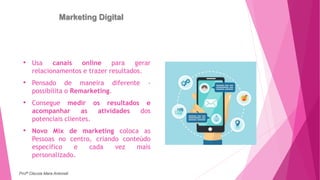 Marketing Digital
• Usa canais online para gerar
relacionamentos e trazer resultados.
• Pensado de maneira diferente -
possibilita o Remarketing.
• Consegue medir os resultados e
acompanhar as atividades dos
potenciais clientes.
• Novo Mix de marketing coloca as
Pessoas no centro, criando conteúdo
específico e cada vez mais
personalizado.
Profª Clausia Mara Antoneli
 