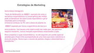 Estratégias de Marketing
@ericmessa (instagram)
“Ação do McDonald's no #BBB21: exemplo de como a
narrativa transmidiática e a convergência das mídias
pode se beneficiar da repercussão espontânea e gerar
resultado para a empresa.
A historia começou na TV, com a festa do pijama no
#BBB21 expondo por horas a experiência da marca e
seus produtos. Isso causou uma repercussão nas redes que, fez aparecer
naquele momento, outras menções espontâneas relacionadas à ação.
Para completar a ação transmidiática, no dia seguinte um combo especial
vendido pelo iFood vinha acompanhado de uma meia que fazia referência à
festa do pijama. Parece que o volume de pedidos chegou a desestabilizar a
plataforma.”
Profª Clausia Mara Antoneli
 