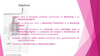 Objetivos
Refletir sobre os principais conceitos relacionados ao Marketing e ao
Marketing Digital
Entender as diferenças entre o Marketing Tradicional e o Marketing
Digital
Compreender a importância do conteúdo como estratégia para o
Marketing Digital e o processo de criação e distribuição de
conteúdo e a importância para o e-commerce
Entender como as redes sociais funcionam para posicionamento de
marca e/ou vendas
Conhecer as ferramentas de Marketing Digital
Profª Clausia Mara Antoneli
 