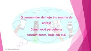 O consumidor de hoje é o mesmo de
antes?
Como você percebe os
consumidores, hoje em dia?
Profª Clausia Mara Antoneli
 