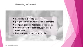 Marketing e Conteúdo
 não compra por impulso.
 pesquisa antes de realizar suas compras.
 compara preço e facilidade de entrega.
 verifica detalhes técnicos, garantia e
qualidade.
 busca respostas nas redes sociais
Profª Clausia Mara Antoneli
 