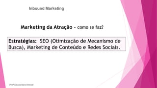 Inbound Marketing
Marketing da Atração - como se faz?
Estratégias: SEO (Otimização de Mecanismo de
Busca), Marketing de Conteúdo e Redes Sociais.
Profª Clausia Mara Antoneli
 