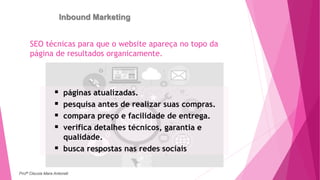 Inbound Marketing
SEO técnicas para que o website apareça no topo da
página de resultados organicamente.
 páginas atualizadas.
 pesquisa antes de realizar suas compras.
 compara preço e facilidade de entrega.
 verifica detalhes técnicos, garantia e
qualidade.
 busca respostas nas redes sociais
Profª Clausia Mara Antoneli
 