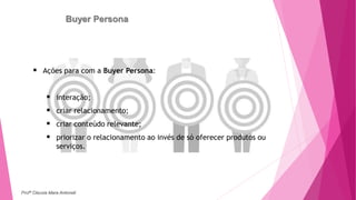 Buyer Persona
 Ações para com a Buyer Persona:
 interação;
 criar relacionamento;
 criar conteúdo relevante;
 priorizar o relacionamento ao invés de só oferecer produtos ou
serviços.
Profª Clausia Mara Antoneli
 