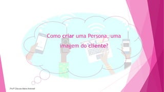 Como criar uma Persona, uma
imagem do cliente?
Profª Clausia Mara Antoneli
 