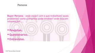 Persona
Buyer Persona – onde estão? com o que trabalham? quais
problemas? como a empresa pode resolver? onde buscam
informação? ...
 Pesquisas.
 Questionários.
 Entrevistas.
Profª Clausia Mara Antoneli
 