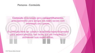 Persona - Conteúdo
Conteúdo direcionado gera compartilhamento,
principalmente para amigos em redes sociais com
interesses em comum.
O conteúdo deve ser criado e atualizado especificamente
para aquela persona, nos locais que ela frequenta e
atendendo suas expectativas.
Profª Clausia Mara Antoneli
 